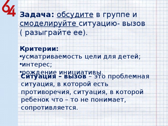 Задача: обсудите в группе и смоделируйте ситуацию- вызов ( разыграйте ее). Критерии: усматриваемость цели для детей; интерес; рождение инициативы. Ситуация – вызов – это проблемная ситуация, в которой есть противоречия, ситуация, в которой ребенок что – то не понимает, сопротивляется. 