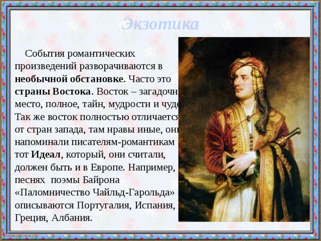 Экзотика События романтических произведений разворачиваются в необычной обстановке . Часто это страны Востока . Восток – загадочное место, полное, тайн, мудрости и чудес. Так же восток полностью отличается от стран запада, там нравы иные, они напоминали писателям-романтикам тот Идеал , который, они считали, должен быть и в Европе. Например, в песнях поэмы Байрона «Паломничество Чайльд-Гарольда» описываются Португалия, Испания, Греция, Албания. 