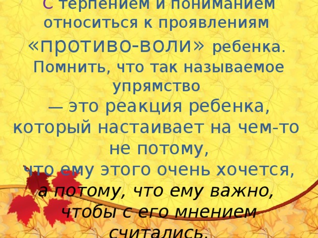       Родителям очень важно:  С  терпением и пониманием относиться к проявлениям   «противо-воли» ребенка.  Помнить, что так называемое упрямство  — это реакция ребенка, который настаивает на чем-то  не потому,  что ему этого очень хочется,  а потому, что ему важно,  чтобы с его мнением считались.      