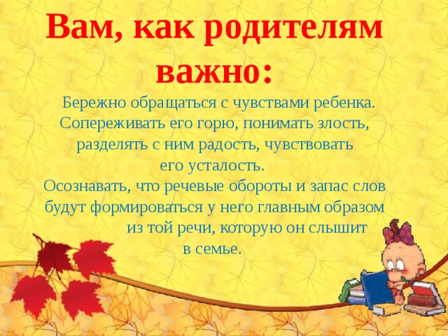 Вам, как родителям важно:   Бережно обращаться с чувствами ребенка. Сопереживать его горю, понимать злость, разделять с ним радость, чувствовать его усталость.  Осознавать, что речевые обороты и запас слов будут формироваться у него главным образом  из той речи, которую он слышит в семье.   