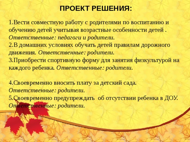 ПРОЕКТ РЕШЕНИЯ:  Вести совместную работу с родителями по воспитанию и обучению детей учитывая возрастные особенности детей . Ответственные: педагоги и родители. В домашних условиях обучать детей правилам дорожного движения. Ответственные: родители. Приобрести спортивную форму для занятия физкультурой на каждого ребенка. Ответственные: родители.  Своевременно вносить плату за детский сада. Ответственные: родители. Своевременно предупреждать об отсутствии ребенка в ДОУ. Ответственные: родители.     