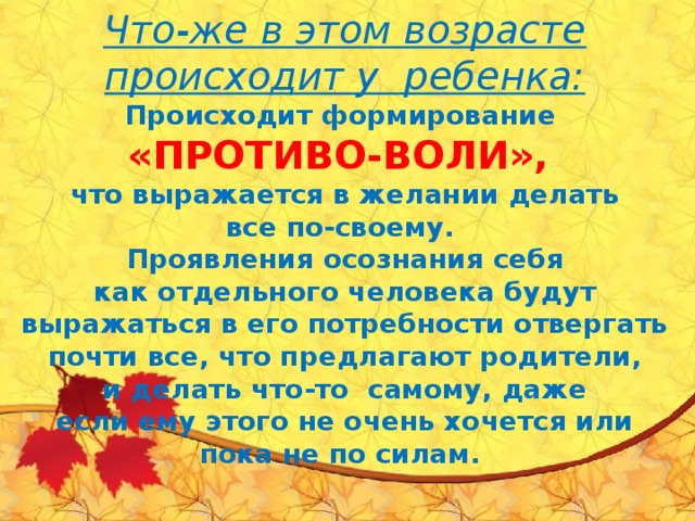    Что-же в этом возрасте происходит у  ребенка:  Происходит формирование   «ПРОТИВО-ВОЛИ»,  что выражается в желании делать все по-своему.  Проявления осознания себя как отдельного человека будут выражаться в его потребности отвергать почти все, что предлагают родители, и делать что-то  самому, даже если ему этого не очень хочется или пока не по силам.      