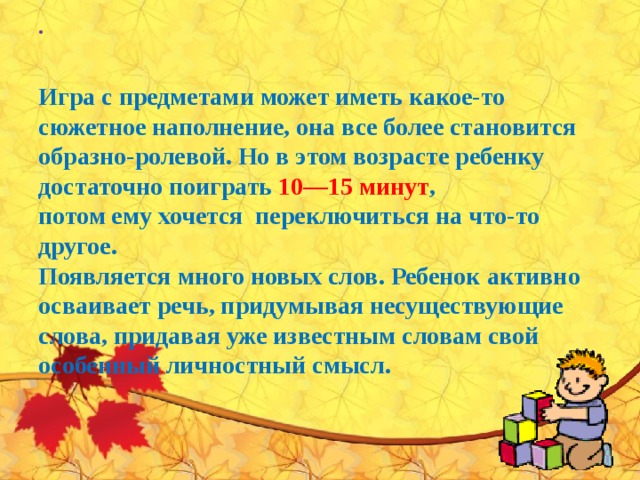    Игра с предметами может иметь какое-то сюжетное наполнение, она все более становится образно-ролевой. Но в этом возрасте ребенку достаточно поиграть 10—15 минут ,  потом ему хочется переключиться на что-то  другое.  Появляется много новых слов. Ребенок активно осваивает речь, придумывая несуществующие слова, придавая уже известным словам свой особенный личностный смысл.        