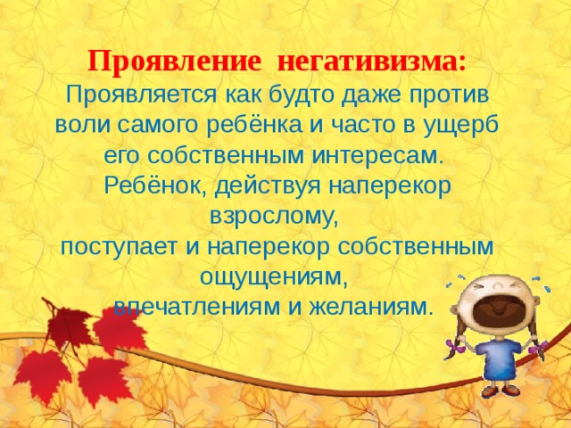 Проявление негативизма: Проявляется как будто даже против воли самого ребёнка и часто в ущерб его собственным интересам. Ребёнок, действуя наперекор взрослому, поступает и наперекор собственным ощущениям, впечатлениям и желаниям. 
