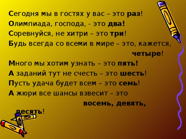 С егодня мы в гостях у вас – это раз ! О лимпиада, господа, - это два!  С оревнуйся, не хитри – это три ! Б удь всегда со всеми в мире – это, кажется,  четыре ! М ного мы хотим узнать – это пять! А заданий тут не счесть – это шесть ! П усть удача будет всем – это семь ! А жюри все шансы взвесит – это  восемь, девять, десять ! 