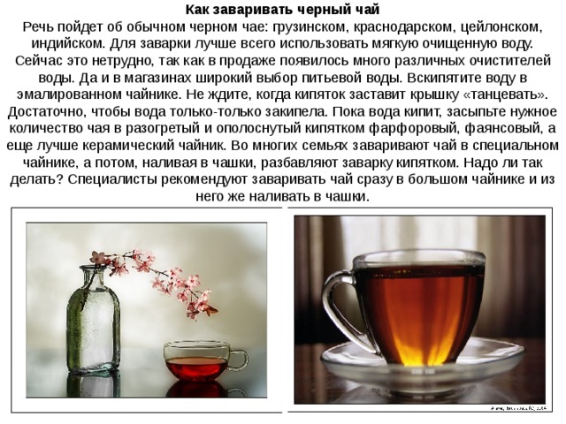 Как заваривать черный чай Речь пойдет об обычном черном чае: грузинском, краснодарском, цейлонском, индийском. Для заварки лучше всего использовать мягкую очищенную воду. Сейчас это нетрудно, так как в продаже появилось много различных очистителей воды. Да и в магазинах широкий выбор питьевой воды. Вскипятите воду в эмалированном чайнике. Не ждите, когда кипяток заставит крышку «танцевать». Достаточно, чтобы вода только-только закипела. Пока вода кипит, засыпьте нужное количество чая в разогретый и ополоснутый кипятком фарфоровый, фаянсовый, а еще лучше керамический чайник. Во многих семьях заваривают чай в специальном чайнике, а потом, наливая в чашки, разбавляют заварку кипятком. Надо ли так делать? Специалисты рекомендуют заваривать чай сразу в большом чайнике и из него же наливать в чашки. 