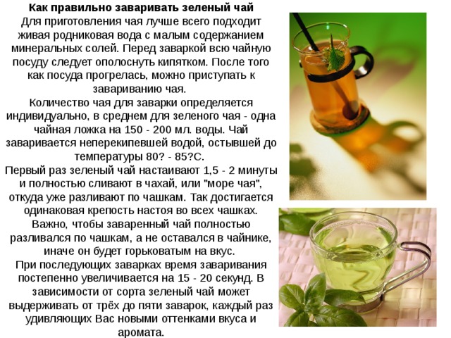 Как правильно заваривать зеленый чай Для приготовления чая лучше всего подходит живая родниковая вода с малым содержанием минеральных солей. Перед заваркой всю чайную посуду следует ополоснуть кипятком. После того как посуда прогрелась, можно приступать к завариванию чая. Количество чая для заварки определяется индивидуально, в среднем для зеленого чая - одна чайная ложка на 150 - 200 мл. воды. Чай заваривается неперекипевшей водой, остывшей до температуры 80? - 85?С. Первый раз зеленый чай настаивают 1,5 - 2 минуты и полностью сливают в чахай, или 