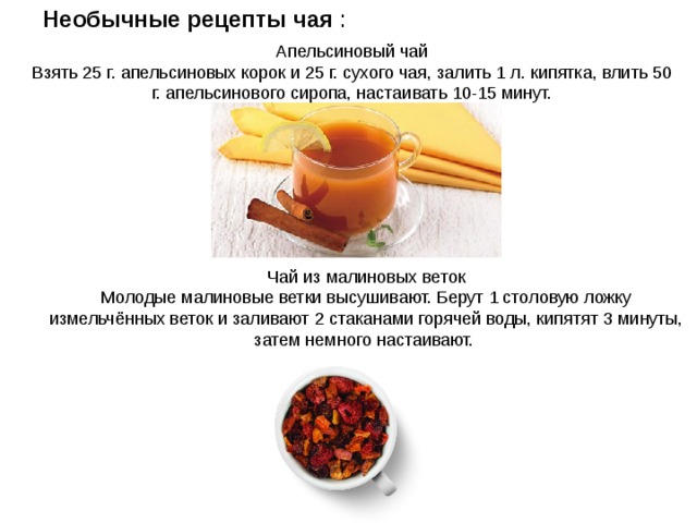 Необычные рецепты чая : Апельсиновый чай Взять 25 г. апельсиновых корок и 25 г. сухого чая, залить 1 л. кипятка, влить 50 г. апельсинового сиропа, настаивать 10-15 минут. Чай из малиновых веток Молодые малиновые ветки высушивают. Берут 1 столовую ложку измельчённых веток и заливают 2 стаканами горячей воды, кипятят 3 минуты, затем немного настаивают. 