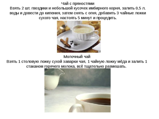 Чай с пряностями Взять 2 шт. гвоздики и небольшой кусочек имбирного корня, залить 0,5 л. воды и довести до кипения, затем снять с огня, добавить 3 чайные ложки сухого чая, настоять 5 минут и процедить. Молочный чай Взять 1 столовую ложку сухой заварки чая, 1 чайную ложку мёда и залить 1 стаканом горячего молока, всё тщательно размешать. 