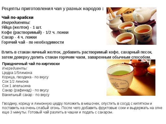Рецепты приготовления чая у разных народов  : Чай по-арабски  Ингредиенты:  Яйца (желток) - 1 шт.  Кофе (растворимый) - 1/2 ч. ложки  Сахар - 4 ч. ложки  Горячий чай - по необходимости   Влить в стакан яичный желток, добавить растворимый кофе, сахарный песок, затем доверху долить стакан горячим чаем, заваренным обычным способом.                               Праздничный чай по-киргизски  Ингредиенты:  Цедра 1/5лимона  Корица, гвоздика - по вкусу  Сок 1/2 лимона  Сок 1 апельсина  Сахар (рафинад) - по вкусу  Ванильный сахар - по вкусу   Гвоздику, корицу и лимонную цедру положить в мешочек, опустить в сосуд с кипятком и поставить на очень слабый огонь. После чего добавить фруктовые соки и выдержать на огне еще 3 минуты. Готовый чай разлить в чашки и подать с сахаром.   