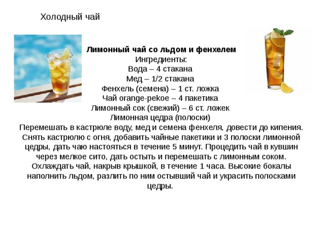 Холодный чай Лимонный чай со льдом и фенхелем Ингредиенты: Вода – 4 стакана Мед – 1/2 стакана Фенхель (семена) – 1 ст. ложка Чай orange-pekoe – 4 пакетика Лимонный сок (свежий) – 6 ст. ложек Лимонная цедра (полоски) Перемешать в кастрюле воду, мед и семена фенхеля, довести до кипения. Снять кастрюлю с огня, добавить чайные пакетики и 3 полоски лимонной цедры, дать чаю настояться в течение 5 минут. Процедить чай в кувшин через мелкое сито, дать остыть и перемешать с лимонным соком. Охлаждать чай, накрыв крышкой, в течение 1 часа. Высокие бокалы наполнить льдом, разлить по ним остывший чай и украсить полосками цедры. 