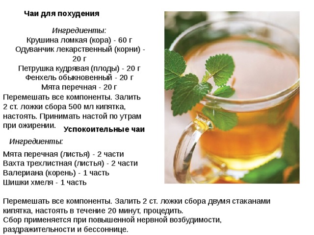 Чаи для похудения   Ингредиенты:  Крушина ломкая (кора) - 60 г  Одуванчик лекарственный (корни) - 20 г  Петрушка кудрявая (плоды) - 20 г  Фенхель обыкновенный - 20 г  Мята перечная - 20 г   Перемешать все компоненты. Залить 2 ст. ложки сбора 500 мл кипятка, настоять. Принимать настой по утрам при ожирении. Успокоительные чаи   Ингредиенты:  Мята перечная (листья) - 2 части  Вахта трехлистная (листья) - 2 части  Валериана (корень) - 1 часть  Шишки хмеля - 1 часть Перемешать все компоненты. Залить 2 ст. ложки сбора двумя стаканами кипятка, настоять в течение 20 минут, процедить.  Сбор применяется при повышенной нервной возбудимости, раздражительности и бессоннице. 