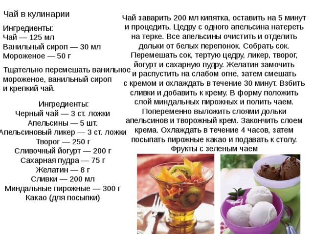 Чай в кулинарии  Чай заварить 200 мл кипятка, оставить на 5 минут и процедить. Цедру с одного апельсина натереть на терке. Все апельсины очистить и отделить дольки от белых перепонок. Собрать сок. Перемешать сок, тертую цедру, ликер, творог, йогурт и сахарную пудру. Желатин замочить и распустить на слабом огне, затем смешать с кремом и охлаждать в течение 30 минут. Взбить сливки и добавить к крему. В форму положить слой миндальных пирожных и полить чаем. Попеременно выложить слоями дольки апельсинов и творожный крем. Закончить слоем крема. Охлаждать в течение 4 часов, затем посыпать пирожные какао и подавать к столу. Фрукты с зеленым чаем Ингредиенты: Чай — 125 мл Ванильный сироп — 30 мл Мороженое — 50 г Тщательно перемешать ванильное мороженое, ванильный сироп и крепкий чай. Ингредиенты: Черный чай — 3 ст. ложки Апельсины — 5 шт. Апельсиновый ликер — 3 ст. ложки Творог — 250 г Сливочный йогурт — 200 г Сахарная пудра — 75 г Желатин — 8 г Сливки — 200 мл Миндальные пирожные — 300 г Какао (для посыпки) 