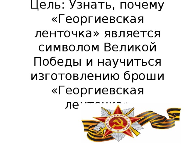 Цель: Узнать, почему «Георгиевская ленточка» является символом Великой Победы и научиться изготовлению броши «Георгиевская ленточка»   