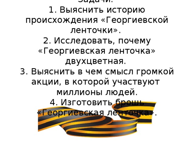 Задачи:  1. Выяснить историю происхождения «Георгиевской ленточки».  2. Исследовать, почему «Георгиевская ленточка» двухцветная.  3. Выяснить в чем смысл громкой акции, в которой участвуют миллионы людей.  4. Изготовить брошь «Георгиевская ленточка».   