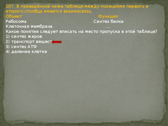 107. В приведённой ниже таблице между позициями первого и второго столбца имеется взаимосвязь. Объект Функция Рибосома Синтез белка Клеточная мембрана … Какое понятие следует вписать на место пропуска в этой таблице? 1) синтез жиров 2) транспорт веществ 3) синтез АТФ 4) деление клетки 
