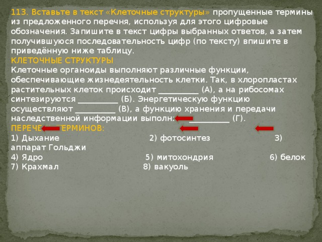 113. Вставьте в текст «Клеточные структуры» пропущенные термины из предложенного перечня, используя для этого цифровые обозначения. Запишите в текст цифры выбранных ответов, а затем получившуюся последовательность цифр (по тексту) впишите в приведённую ниже таблицу. КЛЕТОЧНЫЕ СТРУКТУРЫ Клеточные органоиды выполняют различные функции, обеспечивающие жизнедеятельность клетки. Так, в хлоропластах растительных клеток происходит __________ (А), а на рибосомах синтезируются __________ (Б). Энергетическую функцию осуществляют __________ (В), а функцию хранения и передачи наследственной информации выполняет __________ (Г). ПЕРЕЧЕНЬ ТЕРМИНОВ: 1) Дыхание 2) фотосинтез 3) аппарат Гольджи 4) Ядро 5) митохондрия 6) белок 7) Крахмал 8) вакуоль 