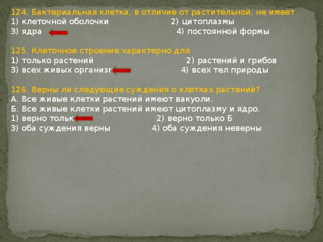 124. Бактериальная клетка, в отличие от растительной, не имеет 1) клеточной оболочки 2) цитоплазмы 3) ядра 4) постоянной формы 125. Клеточное строение характерно для 1) только растений 2) растений и грибов 3) всех живых организмов 4) всех тел природы 126. Верны ли следующие суждения о клетках растений? А. Все живые клетки растений имеют вакуоли. Б. Все живые клетки растений имеют цитоплазму и ядро. 1) верно только А 2) верно только Б 3) оба суждения верны 4) оба суждения неверны 