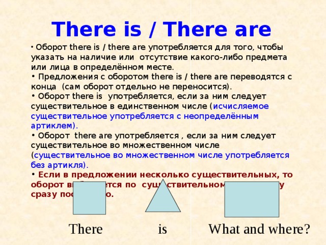 There is / There are  Оборот there is / there are употребляется для того, чтобы указать на наличие или отсутствие какого-либо предмета или лица в определённом месте.  Предложения с оборотом there is / there are переводятся с конца (сам оборот отдельно не переносится).  Оборот there is употребляется, если за ним следует существительное в единственном числе ( исчисляемое существительное употребляется с неопределённым артиклем ) .  Оборот there are употребляется , если за ним следует существительное во множественном числе ( существительное во множественном числе употребляется без артикля).  Если в предложении несколько существительных, то оборот выбирается по существительному, стоящему сразу после него.  There is W hat and  w here? 
