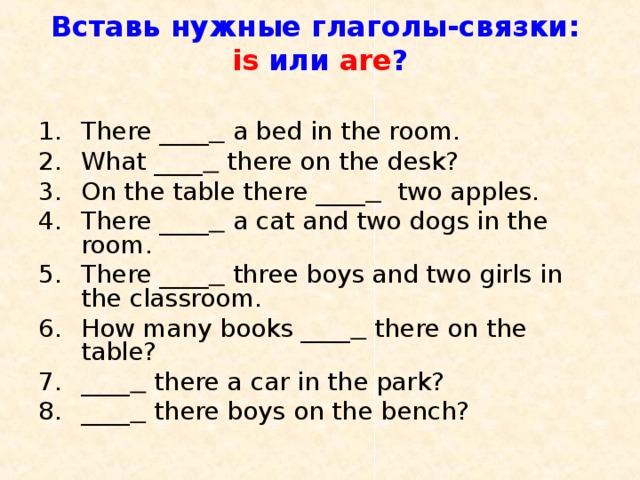 Вставь нужные глаголы-связки:  is  или are ?   There ____   a bed in the room. What ____  there on the desk? On the table there ____  two apples. There ____  a cat and two dogs in the room. There ____  three boys and two girls in the classroom. How many books ____  there on the table? ____  there a car in the park? ____  there boys on the bench? 