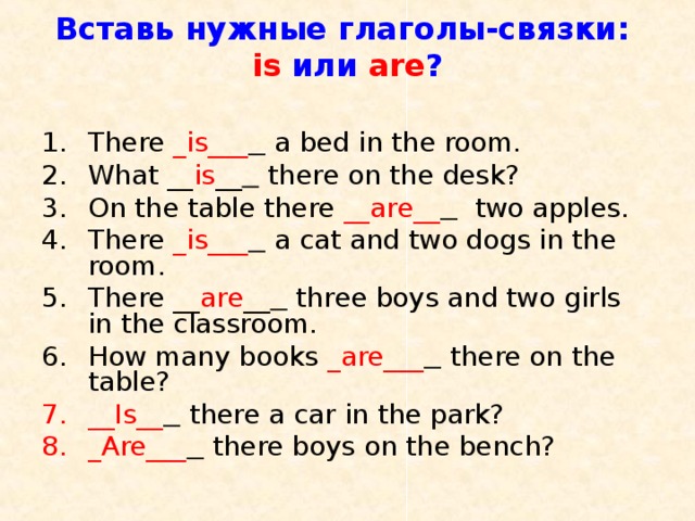 Вставь нужные глаголы-связки:  is  или are ?   There _is___   a bed in the room. What __ is __  there on the desk? On the table there __are__  two apples. There _is___  a cat and two dogs in the room. There __ are __  three boys and two girls in the classroom. How many books _are___  there on the table? __Is__  there a car in the park? _Are___  there boys on the bench? 