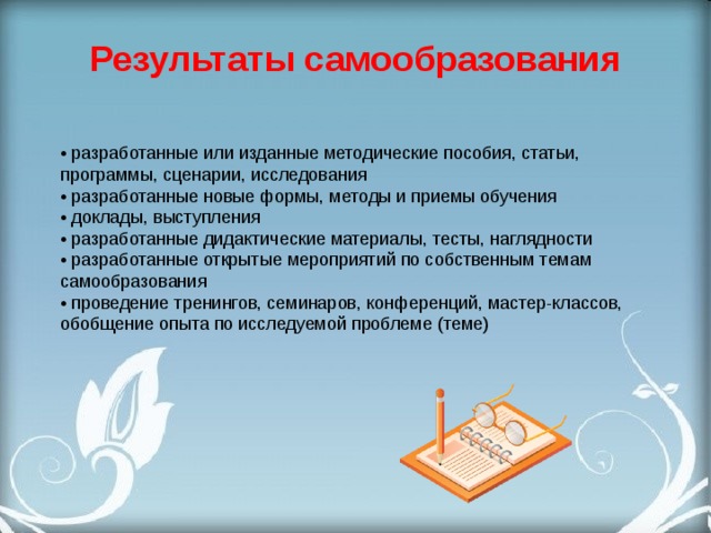 Результаты самообразования • разработанные или изданные методические пособия, статьи, программы, сценарии, исследования  • разработанные новые формы, методы и приемы обучения  • доклады, выступления  • разработанные дидактические материалы, тесты, наглядности  • разработанные открытые мероприятий по собственным темам самообразования  • проведение тренингов, семинаров, конференций, мастер-классов, обобщение опыта по исследуемой проблеме (теме) 