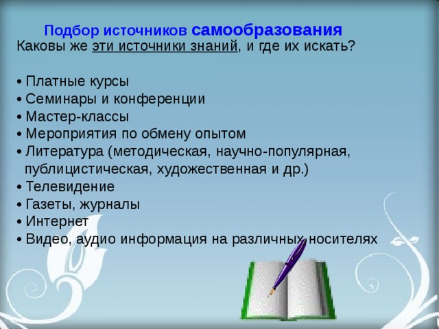  Подбор источников самообразования Каковы же эти источники знаний , и где их искать?  • Платные курсы • Семинары и конференции  • Мастер-классы  • Мероприятия по обмену опытом • Литература (методическая, научно-популярная,  публицистическая, художественная и др.)  • Телевидение  • Газеты, журналы  • Интернет  • Видео, аудио информация на различных носителях   
