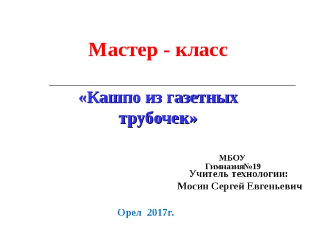 Мастер - класс  «Кашпо из газетных трубочек» МБОУ  Гимназия№19  Учитель технологии:  Мосин Сергей Евгеньевич Орел 2017г. 