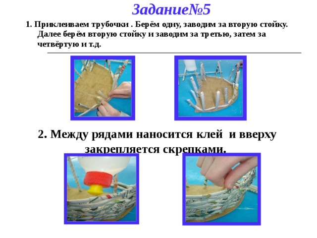 Задание№5 1. Приклеиваем трубочки . Берём одну, заводим за вторую стойку. Далее берём вторую стойку и заводим за третью, затем за четвёртую и т.д. 2. Между рядами наносится клей и вверху закрепляется скрепками. 