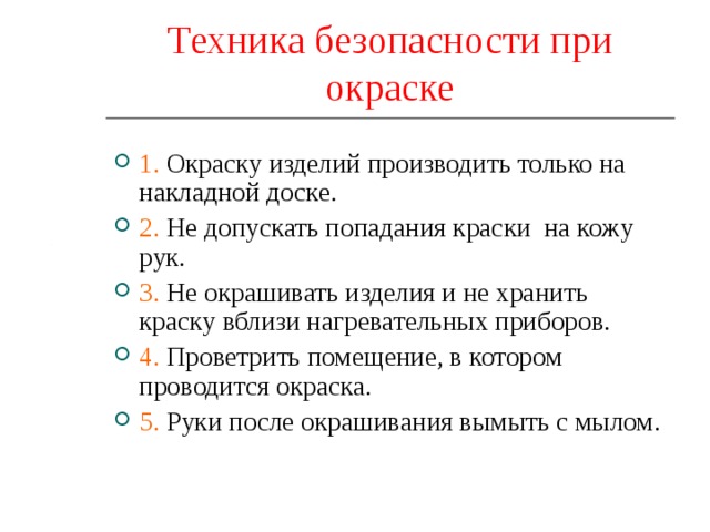Техника безопасности при окраске 1. Окраску изделий производить только на накладной доске. 2. Не допускать попадания краски на кожу рук. 3. Не окрашивать изделия и не хранить краску вблизи нагревательных приборов. 4. Проветрить помещение, в котором проводится окраска. 5. Руки после окрашивания вымыть с мылом. 