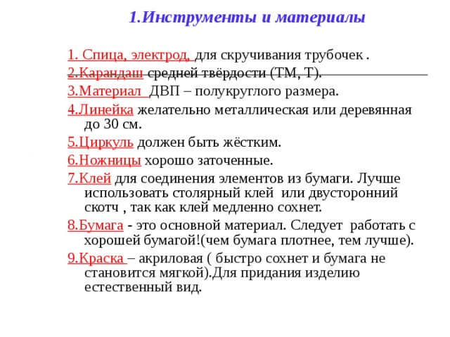 1.Инструменты и материалы 1. Спица, электрод, для скручивания трубочек . 2.Карандаш  средней твёрдости (ТМ, T). 3.Материал ДВП – полукруглого размера . 4.Линейка желательно металлическая или деревянная до 30 см. 5.Циркуль должен быть жёстким. 6.Ножницы хорошо заточенные. 7.Клей для соединения элементов из бумаги. Лучше использовать столярный клей или двусторонний скотч , так как клей медленно сохнет. 8.Бумага - это основной материал. Следует работать с хорошей бумагой!(чем бумага плотнее, тем лучше). 9 .Краска – акриловая ( быстро сохнет и бумага не становится мягкой).Для придания изделию естественный вид. 
