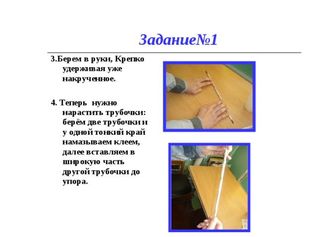 Задание№1 3.Берем в руки, Крепко удерживая уже накрученное.  4.  Теперь нужно нарастить трубочки:   берём две трубочки и у одной тонкий край намазываем клеем, далее вставляем в широкую часть другой трубочки до упора. 