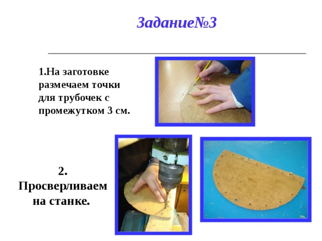 Задание№3 1.На заготовке размечаем точки для трубочек с промежутком 3 см. 2. Просверливаем на станке. 