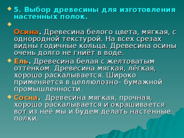 5. Выбор древесины для изготовления настенных полок.  Осина . Древесина белого цвета, мягкая, с однородной текстурой. На всех срезах видны годичные кольца. Древесина осины очень долго не гниёт в воде. Ель . Древесина белая с желтоватым оттенком. Древесина мягкая, лёгкая, хорошо раскалывается. Широко применяется в целлюлозно– бумажной промышленности. Сосна . Древесина мягкая, прочная, хорошо раскалывается и окрашивается вот из неё мы и будем делать настенные полки. 