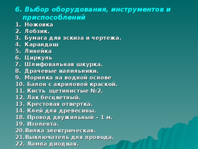 6. Выбор оборудования, инструментов и приспособлений  Ножовка  Лобзик.  Бумага для эскиза и чертежа.  Карандаш  Линейка  Циркуль  Шлифовальная шкурка.  Драчевые напильники.  Морилка на водной основе  Балон с акриловой краской.  Кисть щетинистые №2.  Лак бесцветный.  Крестовая отвертка.  Клей для древесины. 18. Провод двужильный – 1 м. 19. Изолента. 20.Вилка электрическая. 21.Выключатель для провода. 22. Лампа диодная. 