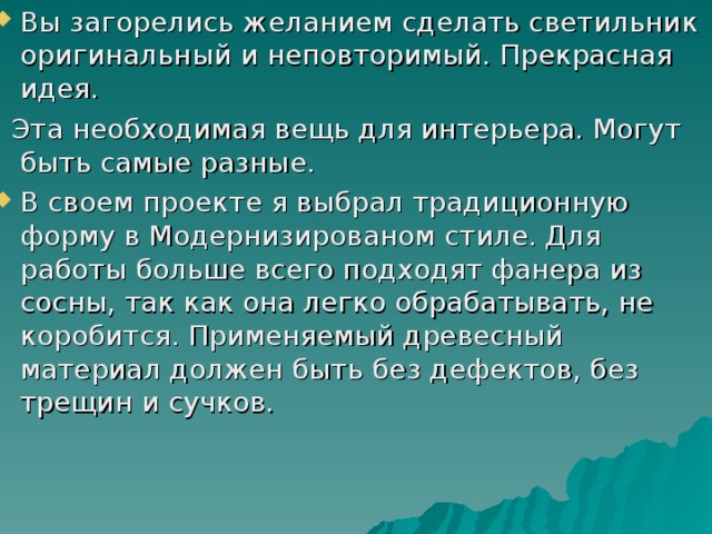 Вы загорелись желанием сделать светильник оригинальный и неповторимый. Прекрасная идея.  Эта необходимая вещь для интерьера. Могут быть самые разные. В своем проекте я выбрал традиционную форму в Модернизированом стиле. Для работы больше всего подходят фанера из сосны, так как она легко обрабатывать, не коробится. Применяемый древесный материал должен быть без дефектов, без трещин и сучков. 