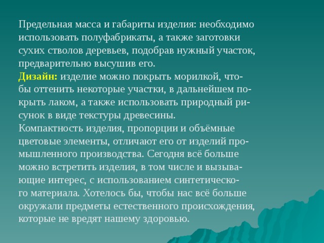Предельная масса и габариты изделия: необходимо использовать полуфабрикаты, а также заготовки сухих стволов деревьев, подобрав нужный участок, предварительно высушив его. Дизайн: изделие можно покрыть морилкой, что- бы оттенить некоторые участки, в дальнейшем по- крыть лаком, а также использовать природный ри- сунок в виде текстуры древесины. Компактность изделия, пропорции и объёмные цветовые элементы, отличают его от изделий про- мышленного производства. Сегодня всё больше можно встретить изделия, в том числе и вызыва- ющие интерес, с использованием синтетическо- го материала. Хотелось бы, чтобы нас всё больше окружали предметы естественного происхождения, которые не вредят нашему здоровью. 