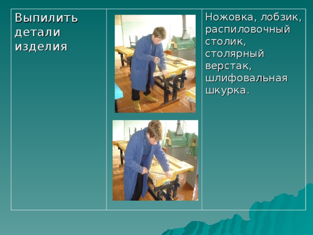 Выпилить детали изделия Ножовка, лобзик, распиловочный столик, столярный верстак, шлифовальная шкурка. 