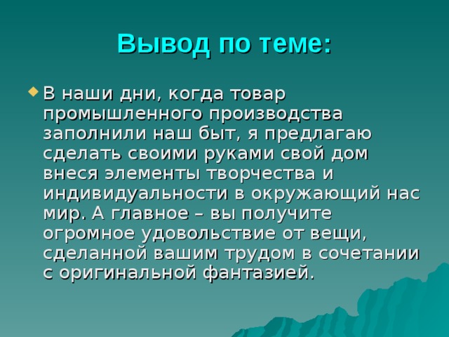 Вывод по теме: В наши дни, когда товар промышленного производства заполнили наш быт, я предлагаю сделать своими руками свой дом внеся элементы творчества и индивидуальности в окружающий нас мир. А главное – вы получите огромное удовольствие от вещи, сделанной вашим трудом в сочетании с оригинальной фантазией. 