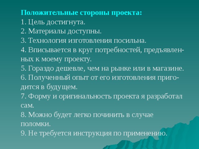 Положительные стороны проекта: 1. Цель достигнута. 2. Материалы доступны. 3. Технология изготовления посильна. 4. Вписывается в круг потребностей, предъявлен- ных к моему проекту. 5. Гораздо дешевле, чем на рынке или в магазине. 6. Полученный опыт от его изготовления приго- дится в будущем. 7. Форму и оригинальность проекта я разработал сам. 8. Можно будет легко починить в случае поломки. 9. Не требуется инструкция по применению. 