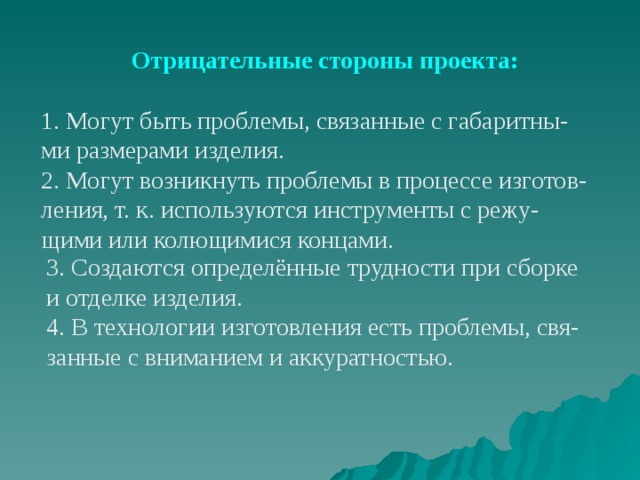 Отрицательные стороны проекта: 1. Могут быть проблемы, связанные с габаритны- ми размерами изделия. 2. Могут возникнуть проблемы в процессе изготов- ления, т. к. используются инструменты с режу- щими или колющимися концами. 3. Создаются определённые трудности при сборке и отделке изделия. 4. В технологии изготовления есть проблемы, свя- занные с вниманием и аккуратностью. 