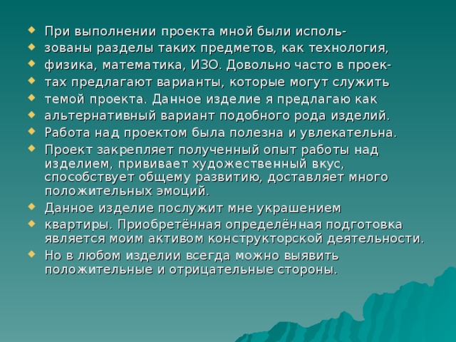 При выполнении проекта мной были исполь- зованы разделы таких предметов, как технология, физика, математика, ИЗО. Довольно часто в проек- тах предлагают варианты, которые могут служить темой проекта. Данное изделие я предлагаю как альтернативный вариант подобного рода изделий. Работа над проектом была полезна и увлекательна. Проект закрепляет полученный опыт работы над изделием, прививает художественный вкус, способствует общему развитию, доставляет много положительных эмоций. Данное изделие послужит мне украшением квартиры. Приобретённая определённая подготовка является моим активом конструкторской деятельности. Но в любом изделии всегда можно выявить положительные и отрицательные стороны. 