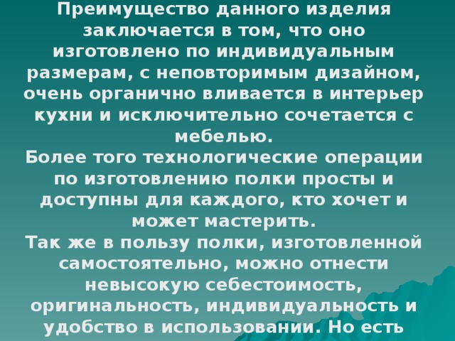 Оценка изделия Преимущество данного изделия заключается в том, что оно изготовлено по индивидуальным размерам, с неповторимым дизайном, очень органично вливается в интерьер кухни и исключительно сочетается с мебелью. Более того технологические операции по изготовлению полки просты и доступны для каждого, кто хочет и может мастерить. Так же в пользу полки, изготовленной самостоятельно, можно отнести невысокую себестоимость, оригинальность, индивидуальность и удобство в использовании. Но есть один «минус» невысокое качество исходного материала . 