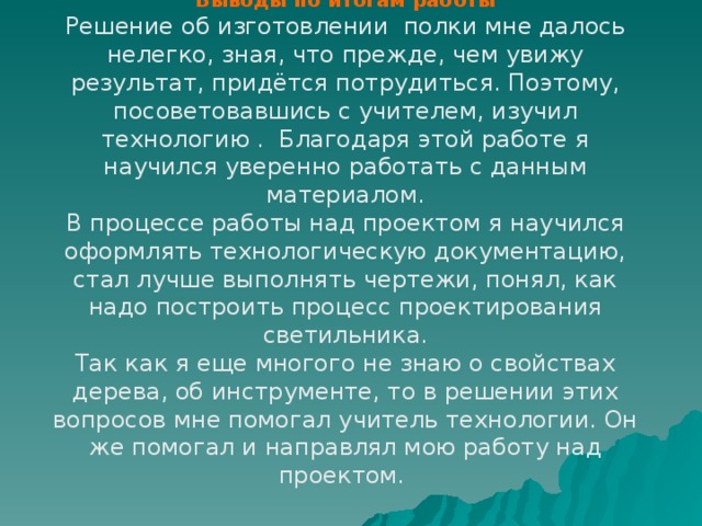 Выводы по итогам работы Решение об изготовлении полки мне далось нелегко, зная, что прежде, чем увижу результат, придётся потрудиться. Поэтому, посоветовавшись с учителем, изучил технологию . Благодаря этой работе я научился уверенно работать с данным материалом. В процессе работы над проектом я научился оформлять технологическую документацию, стал лучше выполнять чертежи, понял, как надо построить процесс проектирования светильника. Так как я еще многого не знаю о свойствах дерева, об инструменте, то в решении этих вопросов мне помогал учитель технологии. Он же помогал и направлял мою работу над проектом. 