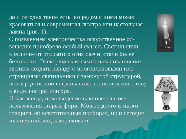 да и сегодня такие есть, но рядом с ними может красоваться и современная люстра или настольная лампа (рис. 1). С появлением электричества искусственное ос- вещение приобрело особый смысл. Светильники, в отличие от открытого огня свечи, стали более безопасны. Электрическая лампа накаливания по- зволила создать наряду с многоплановыми кон- струкциями светильники с замкнутой структурой, непосредственно встраиваемые в потолок или стену в виде люстры или бра. И как всегда, нововведение начинается с ис- пользования старых форм. Можно долго и много говорить об осветительных приборах, но и сегодня их внешний вид завораживает. 