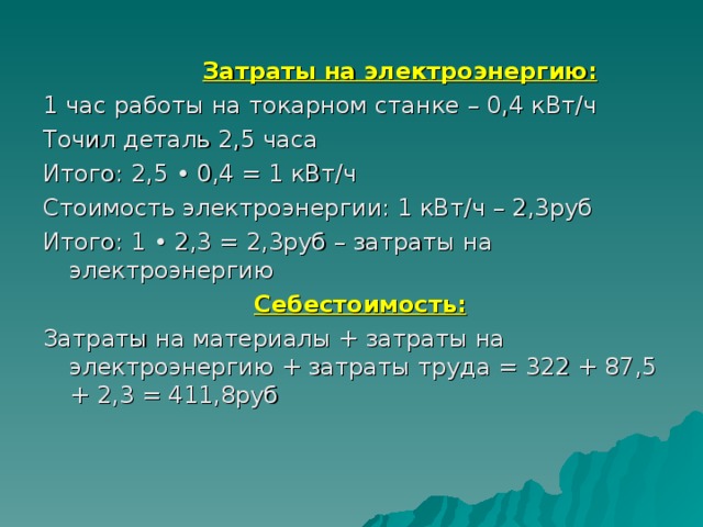     Затраты на электроэнергию: 1 час работы на токарном станке – 0,4 кВт/ч Точил деталь 2,5 часа Итого: 2,5 • 0,4 = 1 кВт/ч Стоимость электроэнергии: 1 кВт/ч – 2,3руб Итого: 1 • 2,3 = 2,3руб – затраты на электроэнергию     Себестоимость: Затраты на материалы + затраты на электроэнергию + затраты труда = 322 + 87,5 + 2,3 = 411,8руб 