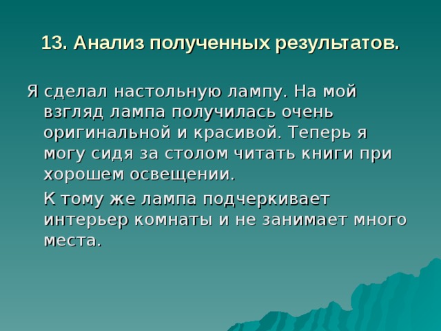 13. Анализ полученных результатов. Я сделал настольную лампу. На мой взгляд лампа получилась очень оригинальной и красивой. Теперь я могу сидя за столом читать книги при хорошем освещении.  К тому же лампа подчеркивает интерьер комнаты и не занимает много места. 