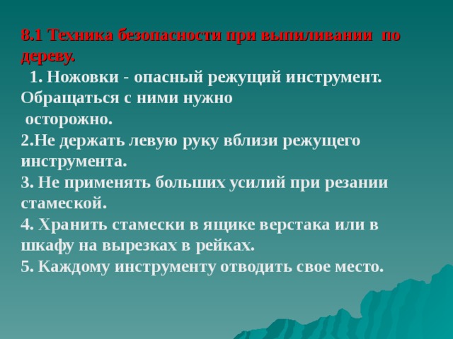8.1 Техника безопасности при выпиливании по дереву.  1. Ножовки - опасный режущий инструмент. Обращаться с ними нужно  осторожно. 2.Не держать левую руку вблизи режущего инструмента. 3. Не применять больших усилий при резании стамеской. 4. Хранить стамески в ящике верстака или в шкафу на вырезках в рейках. 5. Каждому инструменту отводить свое место.  