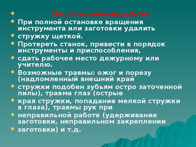  После окончания работы: При полной остановке вращения инструмента или заготовки удалить стружку щеткой. Протереть станок, привести в порядок инструменты и приспособления, сдать рабочее место дежурному или учителю. Возможные травмы: ожог и порезу (надломленный внешний край стружки подобен зубьям остро заточенной пилы), травма глаз (острые края стружки, попадание мелкой стружки в глаза), травмы рук при неправильной работе (удерживание заготовки, неправильном закреплении заготовки) и т.д.  