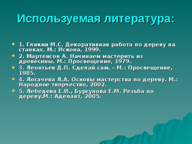 Используемая литература :  1. Гликин М.С. Декоративная работа по дереву на станках. М.: Искона, 1999. 2. Мартенсон А. Начинаем мастерить из древесины. М.: Просвещение, 1979. 3. Леонтьев Д.П. Сделай сам. – М.: Просвещение, 1985. 4. Логачева Л.А. Основы мастерства по дереву. М.: Народное творчество, 2002. 5. Лебедева Е.И., Бургунова Е.М. Резьба по дереву.М.: Аделант, 2005. 
